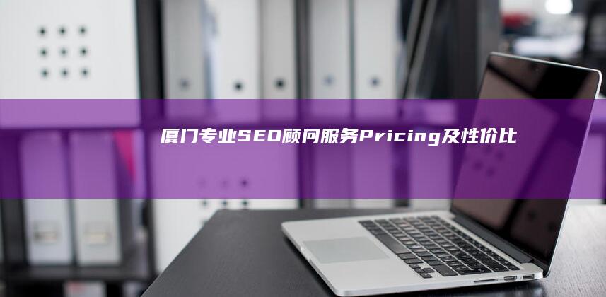 厦门专业SEO顾问服务Pricing及性价比解析